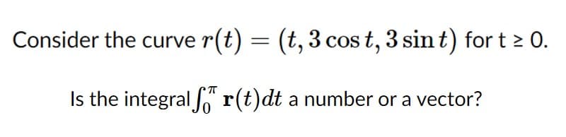 Consider the curve r(t) = (t, 3 cos t, 3 sint) for t 2 0.
Is the integral o r(t)dt a number or a vector?

