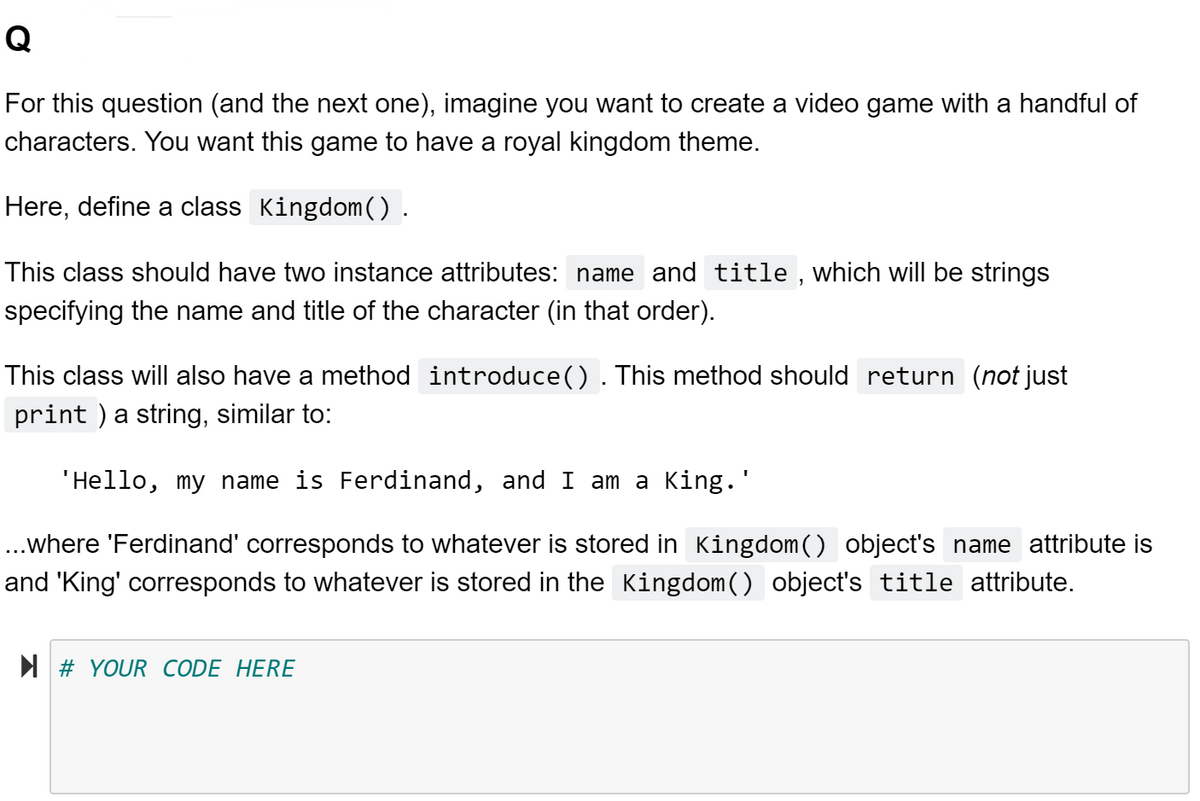 Q
For this question (and the next one), imagine you want to create a video game with a handful of
characters. You want this game to have a royal kingdom theme.
Here, define a class Kingdom().
This class should have two instance attributes: name and title , which will be strings
specifying the name and title of the character (in that order).
This class will also have a method introduce(). This method should return (not just
print ) a string, similar to:
'Hello, my name is Ferdinand, and I am a King.'
..where 'Ferdinand' corresponds to whatever is stored in Kingdom() object's name attribute is
and 'King' corresponds to whatever is stored in the Kingdom() object's title attribute.
N # YOUR CODE HERE
