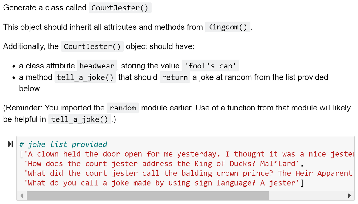 Generate a class called CourtJester().
This object should inherit all attributes and methods from Kingdom().
Additionally, the CourtJester() object should have:
• a class attribute headwear , storing the value 'fool's cap'
• a method tell_a_joke() that should return a joke at random from the list provided
below
(Reminder: You imported the random module earlier. Use of a function from that module will likely
be helpful in tell_a_joke() .)
N # joke list provided
['A clown held the door open for me yesterday. I thought it was a nice jester
'How does the court jester address the King of Ducks? Mal'Lard',
'What did the court jester call the balding crown prince? The Heir Apparent
"What do you call a joke made by using sign language? A jester']
