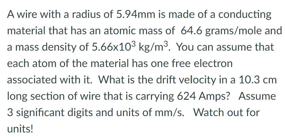 A wire with a radius of 5.94mm is made of a conducting
material that has an atomic mass of 64.6 grams/mole and
a mass density of 5.66x103 kg/m³. You can assume that
each atom of the material has one free electron
associated with it. What is the drift velocity in a 10.3 cm
long section of wire that is carrying 624 Amps? Assume
3 significant digits and units of mm/s. Watch out for
units!