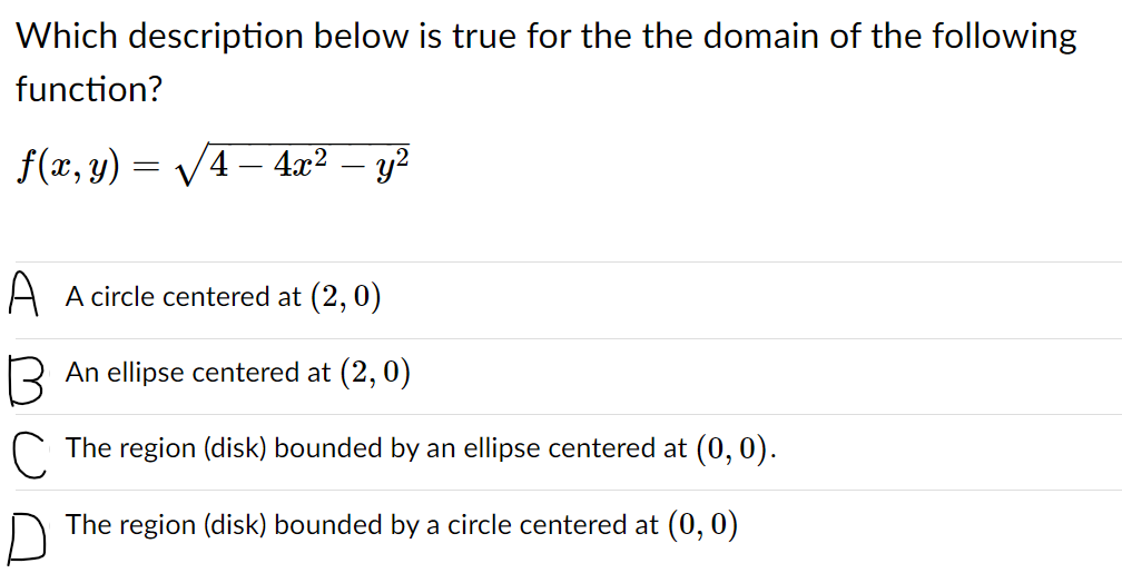 Which description below is true for the the domain of the following
function?
f(x, y) = V4– 4x² – y²
A A circle centered at (2,0)
R An ellipse centered at (2, 0)
C The region (disk) bounded by an ellipse centered at (0, 0).
The region (disk) bounded by a circle centered at (0, 0)
