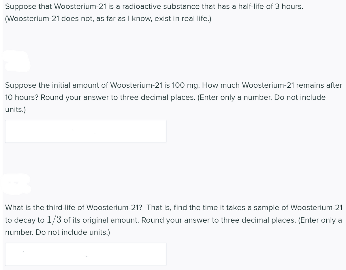 Suppose that Woosterium-21 is a radioactive substance that has a half-life of 3 hours.
(Woosterium-21 does not, as far as I know, exist in real life.)
Suppose the initial amount of Woosterium-21 is 100 mg. How much Woosterium-21 remains after
10 hours? Round your answer to three decimal places. (Enter only a number. Do not include
units.)
|What is the third-life of Woosterium-21? That is, find the time it takes a sample of Woosterium-21
to decay to 1/3 of its original amount. Round your answer to three decimal places. (Enter only a
number. Do not include units.)
