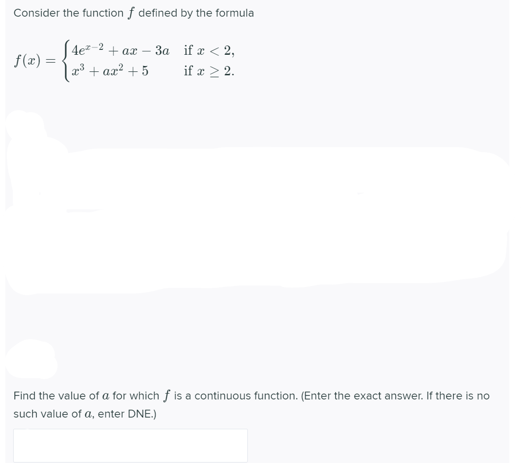 Consider the function f defined by the formula
J 4e*-2
| 23 + ax? + 5
+ ax –
3a if x < 2,
f(x) =
if x > 2.
Find the value of a for which f is a continuous function. (Enter the exact answer. If there is no
such value of a, enter DNE.)
