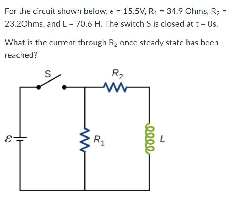 For the circuit shown below, € = 15.5V, R₁ = 34.9 Ohms, R₂ =
23.20hms, and L = 70.6 H. The switch S is closed at t = Os.
What is the current through R₂ once steady state has been
reached?
E
S
т
R₂
www
R₁
eeee
L