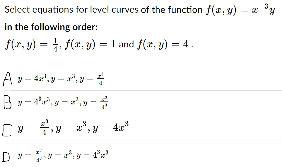 Select equations for level curves of the function f(x, y) = x¯³y
in the following order:
f(x, y) = , f(x, y) = 1 and f(x, y) = 4.
A y = 4r", y = r, y =
4
B
y = 4°x³, y = x³, y =
43
4,Y = x°,y = 4x³
D y =,y = r°, y = 4%x³

