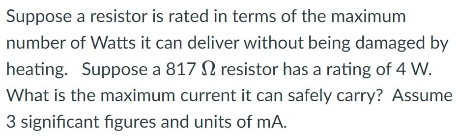 Suppose a resistor is rated in terms of the maximum
number of Watts it can deliver without being damaged by
heating. Suppose a 817 resistor has a rating of 4 W.
What is the maximum current it can safely carry? Assume
3 significant figures and units of mA.
