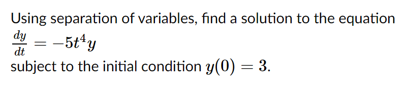 Using separation of variables, find a solution to the equation
dy
= -5t*y
subject to the initial condition y(0) = 3.
dt
