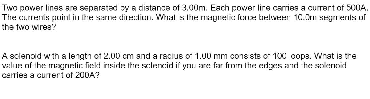 Two power lines are separated by a distance of 3.00m. Each power line carries a current of 500A.
The currents point in the same direction. What is the magnetic force between 10.0m segments of
the two wires?
A solenoid with a length of 2.00 cm and a radius of 1.00 mm consists of 100 loops. What is the
value of the magnetic field inside the solenoid if you are far from the edges and the solenoid
carries a current of 200A?