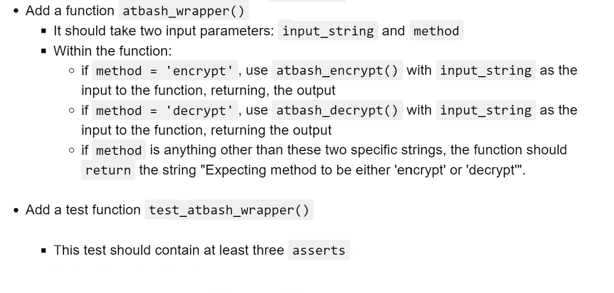 • Add a function atbash_wrapper()
- It should take two input parameters: input_string and method
· Within the function:
o if method =
'encrypt', use atbash_encrypt() with input_string as the
input to the function, returning, the output
o if method
'decrypt', use atbash_decrypt() with input_string as the
input to the function, returning the output
o if method is anything other than these two specific strings, the function should
return the string "Expecting method to be either 'encrypt' or 'decrypt".
• Add a test function test_atbash_wrapper()
· This test should contain at least three asserts
