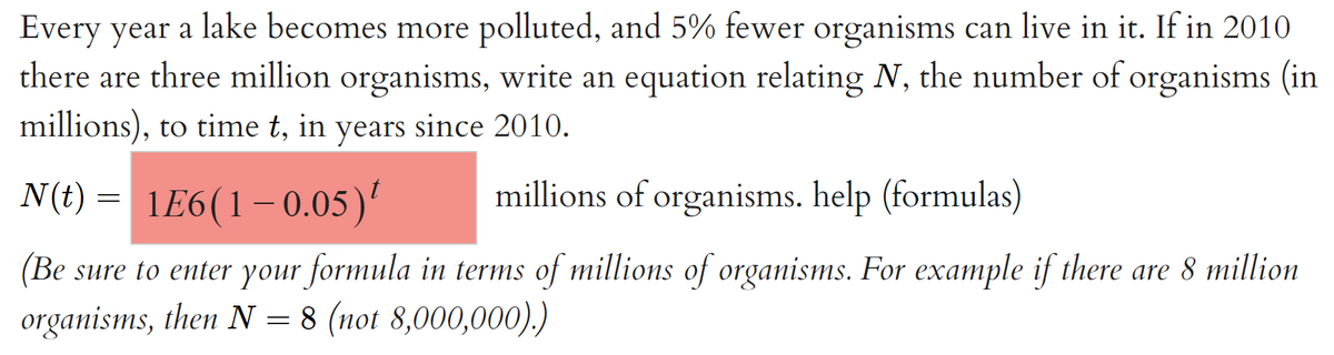 Every year a lake becomes more polluted, and 5% fewer organisms can live in it. If in 2010
there are three million organisms, write an equation relating N, the number of organisms (in
millions), to time t, in years since 2010.
N(t)
1E6(1– 0.05)'
millions of organisms. help (formulas)
(Be sure to enter your formula in terms of millions of organisms. For example if there are 8 million
organisms, then N = 8 (not 8,000,000).)
