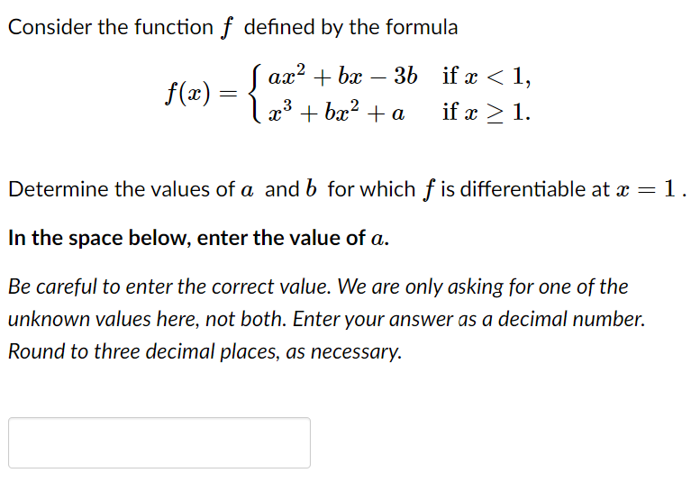 Consider the function f defined by the formula
( ax? + bx
3b if x < 1,
-
f(x) = {
x° + bx? + a
3
if x > 1.
Determine the values of a and b for which f is differentiable at x = 1.
In the space below, enter the value of a.
Be careful to enter the correct value. We are only asking for one of the
unknown values here, not both. Enter your answer as a decimal number.
Round to three decimal places, as necessary.
