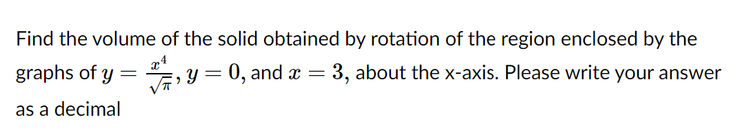 Find the volume of the solid obtained by rotation of the region enclosed by the
graphs of y
y = 0, and x = 3, about the x-axis. Please write your answer
as a decimal
