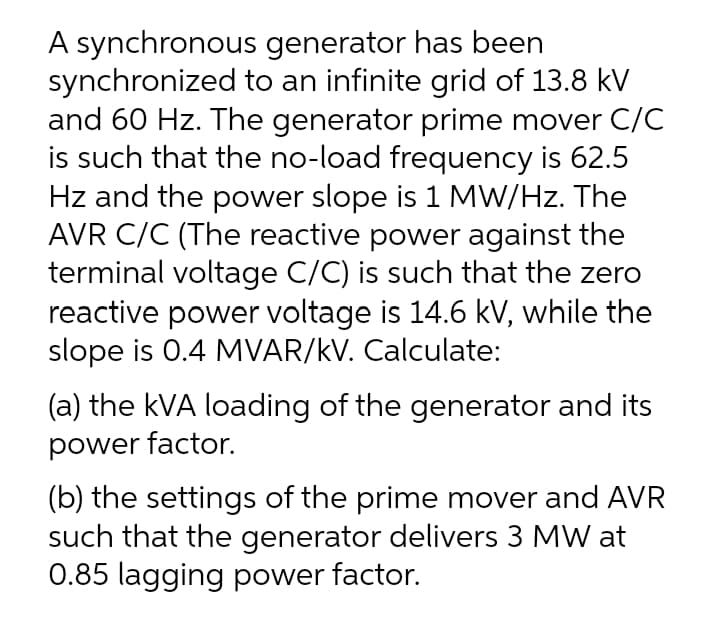 A synchronous generator has been
synchronized to an infinite grid of 13.8 kV
and 60 Hz. The generator prime mover C/C
is such that the no-load frequency is 62.5
Hz and the power slope is 1 MW/Hz. The
AVR C/C (The reactive power against the
terminal voltage C/C) is such that the zero
reactive power voltage is 14.6 kV, while the
slope is 0.4 MVAR/kV. Calculate:
(a) the kVA loading of the generator and its
power factor.
(b) the settings of the prime mover and AVR
such that the generator delivers 3 MW at
0.85 lagging power factor.
