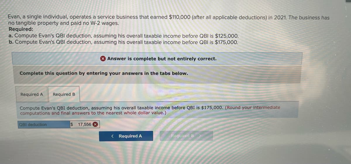 Evan, a single individual, operates a service business that earned $110,000 (after all applicable deductions) in 2021. The business has
no tangible property and paid no W-2 wages.
Required:
a. Compute Evan's QBI deduction, assuming his overall taxable income before QBI is $125,000.
b. Compute Evan's QBI deduction, assuming his overall taxable income before QBI is $175,000.
X Answer is complete but not entirely correct.
Complete this question by entering your answers in the tabs below.
Required A
Required B
Compute Evan's QBI deduction, assuming his overall taxable income before QBI is $175,000. (Round your intermediate
computations and final answers to the nearest whole dollar value.)
QBI deduction
$ 17,556 X
< Required A
Required B
