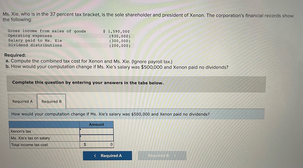 Ms. Xie, who is in the 37 percent tax bracket, is the sole shareholder and president of Xenon. The corporation's financial records show
the following:
Gross income from sales of goods
Operating expenses
Salary paid to Ms. Xie
Dividend distributions
$ 1,590,000
(930,000)
(300,000)
(200,000)
Required:
a. Compute the combined tax cost for Xenon and Ms. Xie. (Ignore payroll tax.)
b. How would your computation change if Ms. Xie's salary was $500,000 and Xenon paid no dividends?
Complete this question by entering your answers in the tabs below.
Required A
Required B
How would your computation change if Ms. Xie's salary was $500,000 and Xenon paid no dividends?
Amount
Xenon's tax
Ms. Xie's tax on salary
Total income tax cost
2$
< Required A
Required B>
