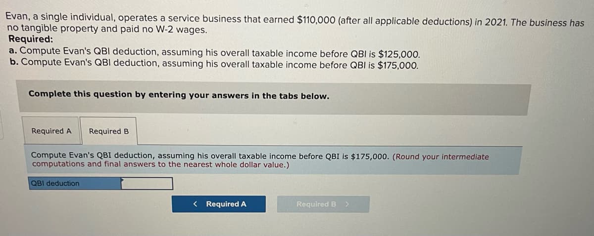 Evan, a single individual, operates a service business that earned $110,000 (after all applicable deductions) in 2021. The business has
no tangible property and paid no W-2 wages.
Required:
a. Compute Evan's QBI deduction, assuming his overall taxable income before QBI is $125,000.
b. Compute Evan's QBI deduction, assuming his overall taxable income before QBI is $175,00O.
Complete this question by entering your answers in the tabs below.
Required A
Required B
Compute Evan's QBI deduction, assuming his overall taxable income before QBI is $175,000. (Round your intermediate
computations and final answers to the nearest whole dollar value.)
QBI deduction
< Required A
Required B >
