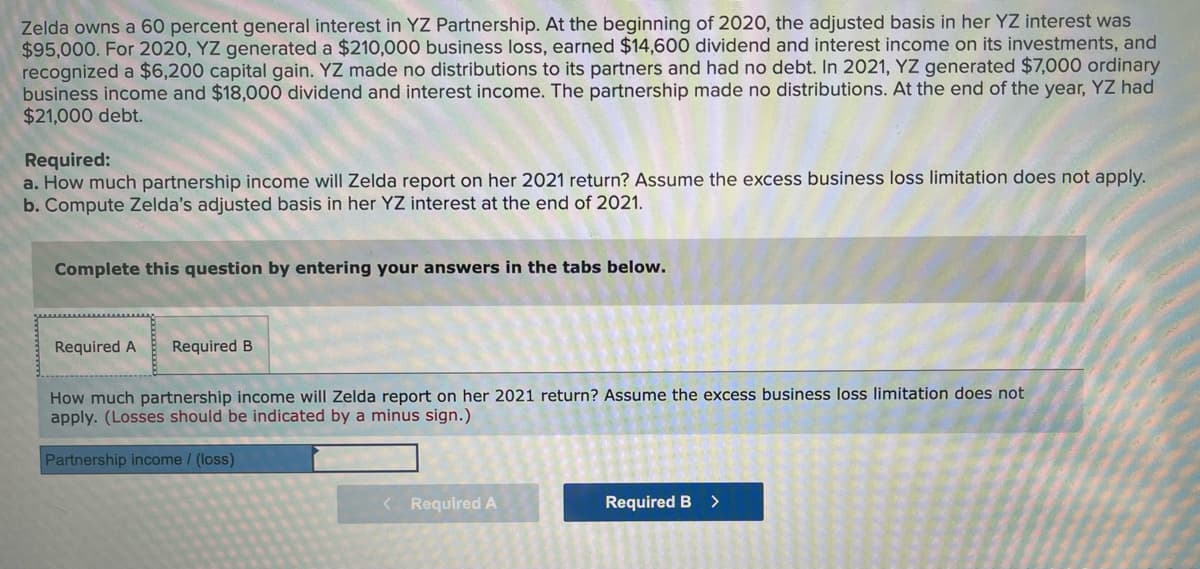 Zelda owns a 60 percent general interest in YZ Partnership. At the beginning of 2020, the adjusted basis in her YZ interest was
$95,000. For 2020, YZ generated a $210,000 business loss, earned $14,600 dividend and interest income on its investments, and
recognized a $6,200 capital gain. YZ made no distributions to its partners and had no debt. In 2021, YZ generated $7,000 ordinary
business income and $18,000 dividend and interest income. The partnership made no distributions. At the end of the year, YZ had
$21,000 debt.
Required:
a. How much partnership income will Zelda report on her 2021 return? Assume the excess business loss limitation does not apply.
b. Compute Zelda's adjusted basis in her YZ interest at the end of 2021.
Complete this question by entering your answers in the tabs below.
Required A
Required B
How much partnership income will Zelda report on her 2021 return? Assume the excess business loss limitation does not
apply. (Losses should be indicated by a minus sign.)
Partnership income / (loss)
< Required A
Required B
>
