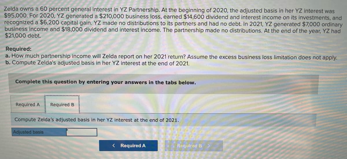 Zelda owns a 60 percent general interest in YZ Partnership. At the beginning of 2020, the adjusted basis in her YZ interest was
$95,000. For 2020, YZ generated a $210,000 business loss, earned $14,600 dividend and interest income on its investments, and
recognized a $6,200 capital gain. YZ made no distributions to its partners and had no debt. In 2021, YZ generated $7,000 ordinary
business income and $18,000 dividend and interest income. The partnership made no distributions. At the end of the year, YZ had
$21,000 debt.
Required:
a. How much partnership income will Zelda report on her 2021 return? Assume the excess business loss limitation does not apply.
b. Compute Zelda's adjusted basis in her YZ interest at the end of 2021.
Complete this question by entering your answers in the tabs below.
Required A
Required B
Compute Zelda's adjusted basis in her YZ interest at the end of 2021.
Adjusted basis
< Required A
Required B
