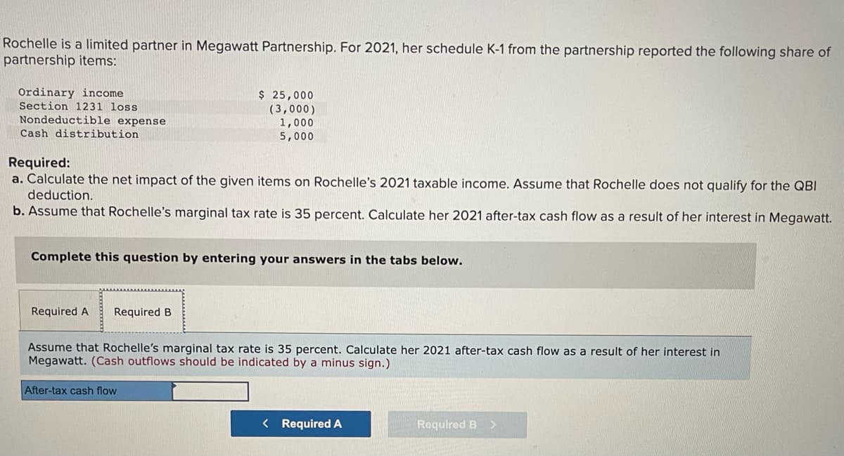 Rochelle is a limited partner in Megawatt Partnership. For 2021, her schedule K-1 from the partnership reported the following share of
partnership items:
Ordinary income
Section 1231 loss
$ 25,000
Nondeductible expense
Cash distribution
(3,000)
1,000
5,000
Required:
a. Calculate the net impact of the given items on Rochelle's 2021 taxable income. Assume that Rochelle does not qualify for the QBI
deduction.
b. Assume that Rochelle's marginal tax rate is 35 percent. Calculate her 2021 after-tax cash flow as a result of her interest in Megawatt.
Complete this question by entering your answers in the tabs below.
Required A
Required B
Assume that Rochelle's marginal tax rate is 35 percent. Calculate her 2021 after-tax cash flow as a result of her interest in
Megawatt. (Cash outflows should be indicated by a minus sign.)
After-tax cash flow
< Required A
Required B >
