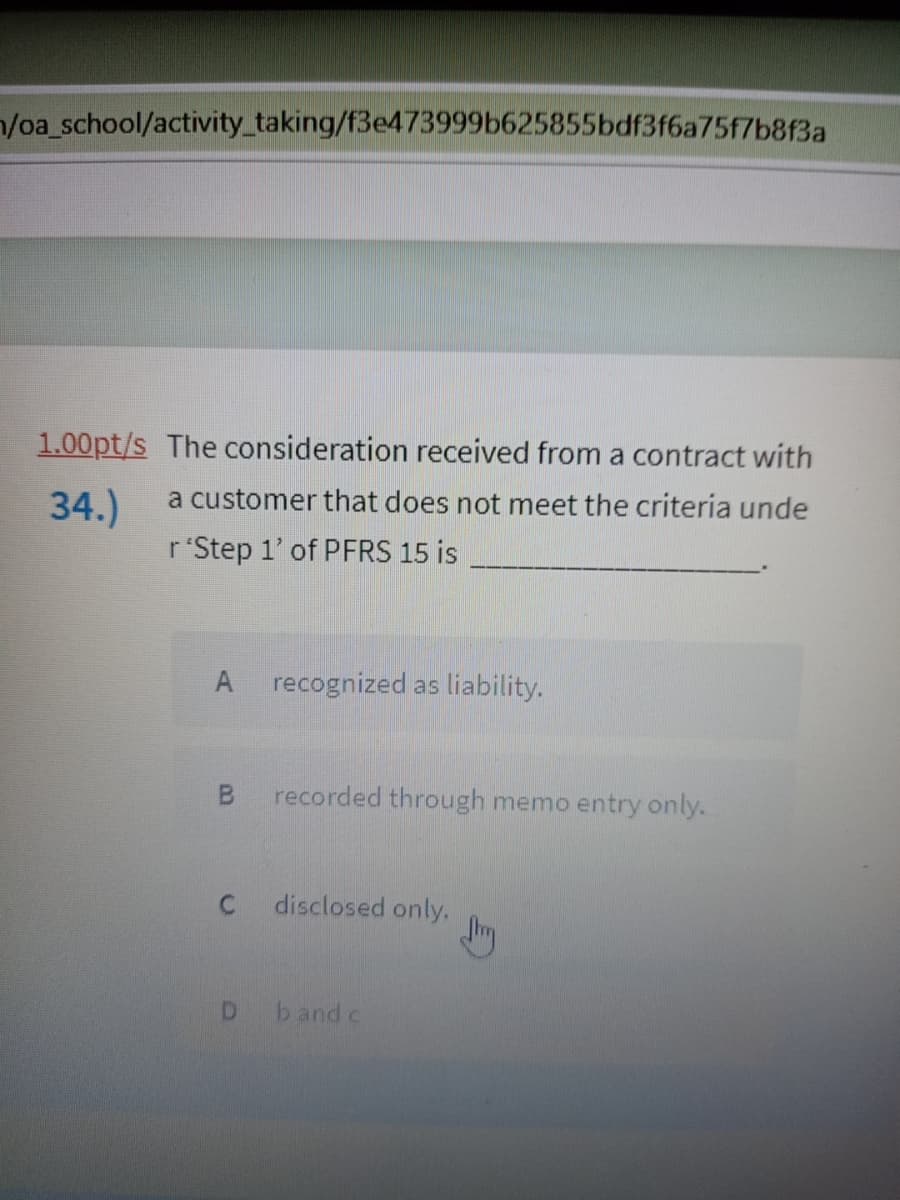 /oa_school/activity_taking/f3e473999b625855bdf3f6a75f7b8f3a
1.00pt/s The consideration received from a contract with
34.)
a customer that does not meet the criteria unde
r'Step 1'of PFRS 15 is
A recognized as liability.
B.
recorded through memo entry only.
disclosed only,
D.
b and c
