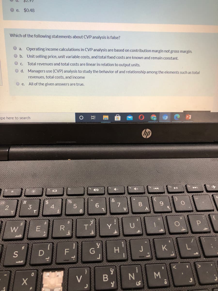 $2.97
O e. $0.48
Which of the following statements about CVP analysis is false?
O a. Operating income calculations in CVP analysis are based on contribution margin not gross margin.
O b. Unit selling price, unit variable costs, and total fixed costs are known and remain constant.
O c. Total revenues and total costs are linear in relation to output units.
O d. Managers use (CVP) analysis to study the behavior of and relationship among the elements such as total
revenues, total costs, and income
O e.
All of the given answers are true.
pe here to search
hp
4+
&
7
V
%
2$
4
@
#3
8
6.
3
W
E
R.
G
H.
J
K.
S
D
M.
V
B
近
