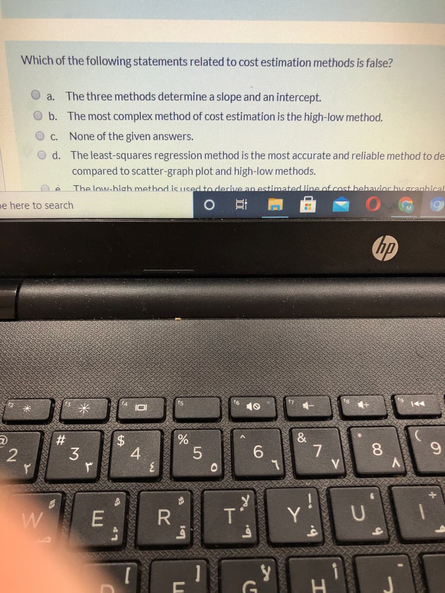 Which of the following statements related to cost estimation methods is false?
a. The three methods determine a slope and an intercept.
b. The most complex method of cost estimation is the high-low method.
C. None of the given answers.
d. The least-squares regression method is the most accurate and reliable method to de
compared to scatter-graph plot and high-low methods.
The low-high method is LUsed to derive an estimated line of cost hehavior hy granhical
pe here to search
hp
10
&
7
V
#
3
4
5
6
8
R
Y
19
2.
