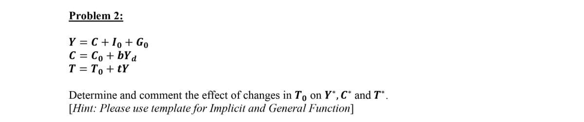 Problem 2:
Y = C +1, + Go
C = Co + bYd
T = T, + tY
%3D
%3D
Determine and comment the effect of changes in To on Y*, C* and T* .
[Hint: Please use template for Implicit and General Function]
