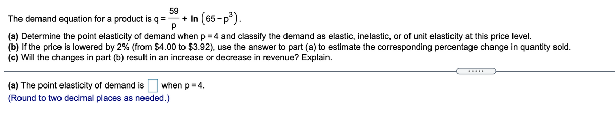 59
The demand equation for a product is q =-
+ In (65-p).
(a) Determine the point elasticity of demand when p = 4 and classify the demand as elastic, inelastic, or of unit elasticity at this price level.
(b) If the price is lowered by 2% (from $4.00 to $3.92), use the answer to part (a) to estimate the corresponding percentage change in quantity sold.
(c) Will the changes in part (b) result in an increase or decrease in revenue? Explain.
(a) The point elasticity of demand is
when p = 4.
(Round to two decimal places as needed.)
