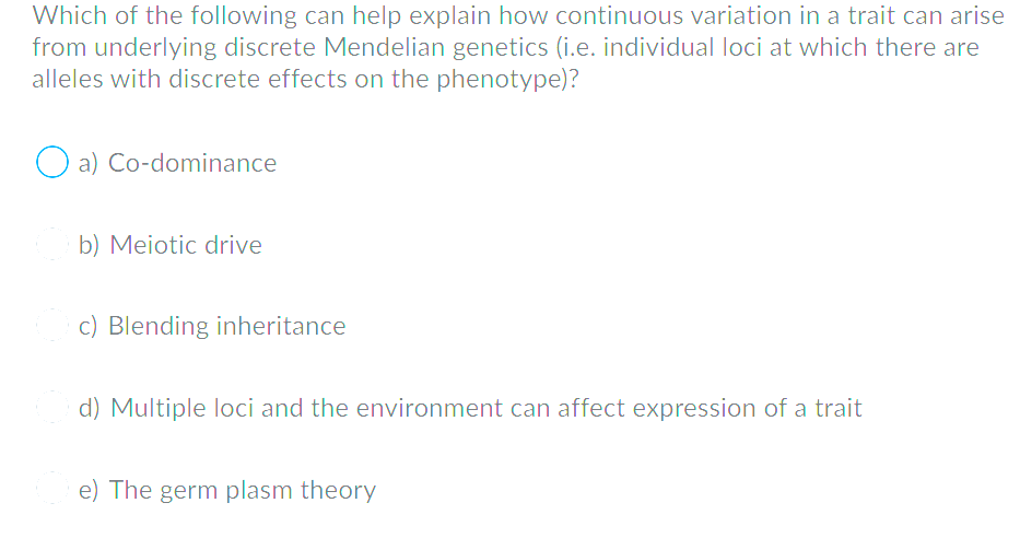 Which of the following can help explain how continuous variation in a trait can arise
from underlying discrete Mendelian genetics (i.e. individual loci at which there are
alleles with discrete effects on the phenotype)?
O a) Co-dominance
b) Meiotic drive
c) Blending inheritance
d) Multiple loci and the environment can affect expression of a trait
e) The germ plasm theory
