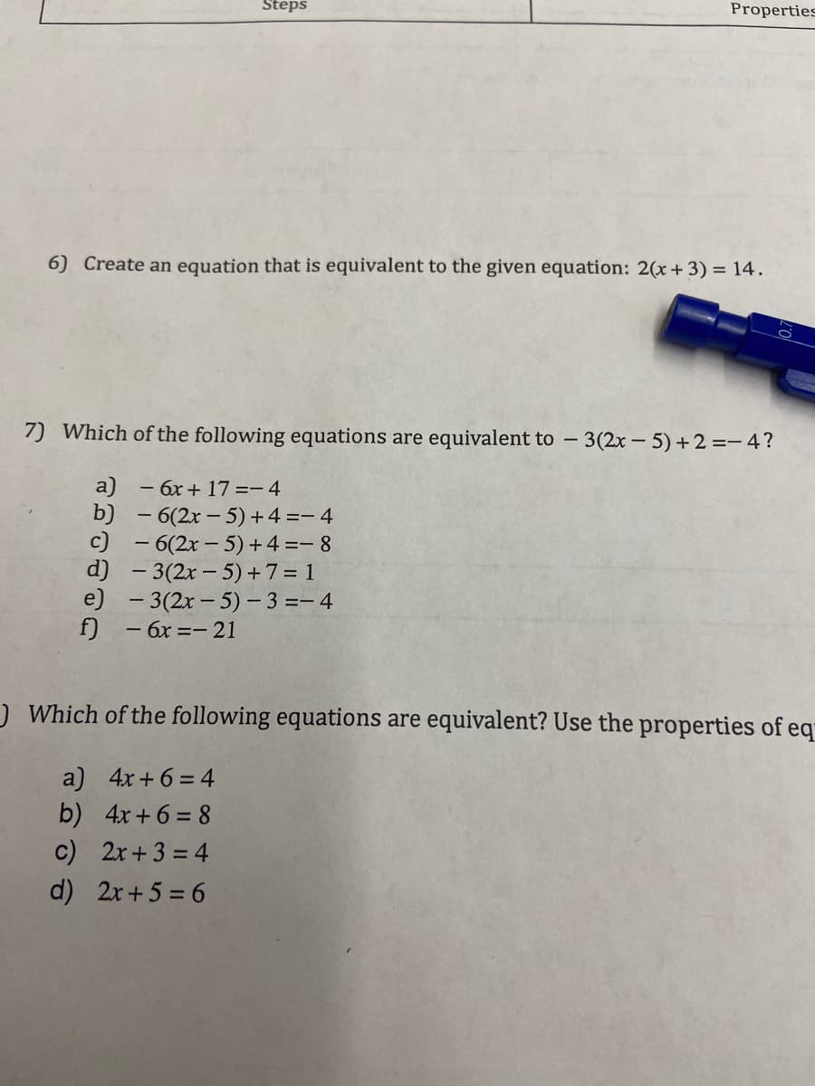 Steps
Properties
6) Create an equation that is equivalent to the given equation: 2(x+ 3) = 14.
7) Which of the following equations are equivalent to - 3(2x – 5) +2 =-4?
a) - 6x + 17 =- 4
b) - 6(2x – 5) +4 =- 4
c) - 6(2x - 5)+4 =- 8
d) - 3(2x - 5)+7 = 1
e) - 3(2x- 5)- 3 =- 4
f)
- 6x =- 21
)Which of the following equations are equivalent? Use the properties of eq
a) 4x+6 = 4
b) 4x+6 = 8
c) 2x+3 = 4
d) 2x+5 = 6
