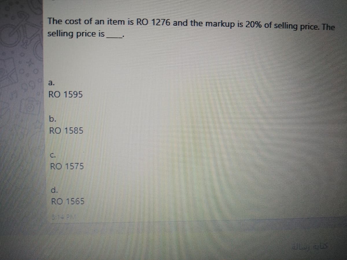 The cost of an item is RO 1276 and the markup is 20% of selling price. The
selling price is
a.
L99
RO 1595
b.
RO 1585
C.
RO 1575
d.
RO 1565
13:1-PM
