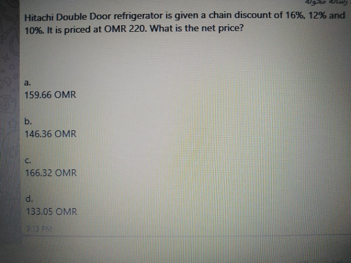 Hitachi Double Door refrigerator is given a chain discount of 16%, 12% and
10%. It is priced at OMR 220. What is the net price?
a.
159.66 OMR
b.
146.36 OMR
C.
166.32 OMR
d.
133.05 OMR
313 PM
