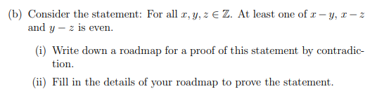 (b) Consider the statement: For all a, y, z E Z. At least one of x – y, x – z
and y – z is even.
(i) Write down a roadmap for a proof of this statement by contradic-
tion.
(ii) Fill in the details of your roadmap to prove the statement.
