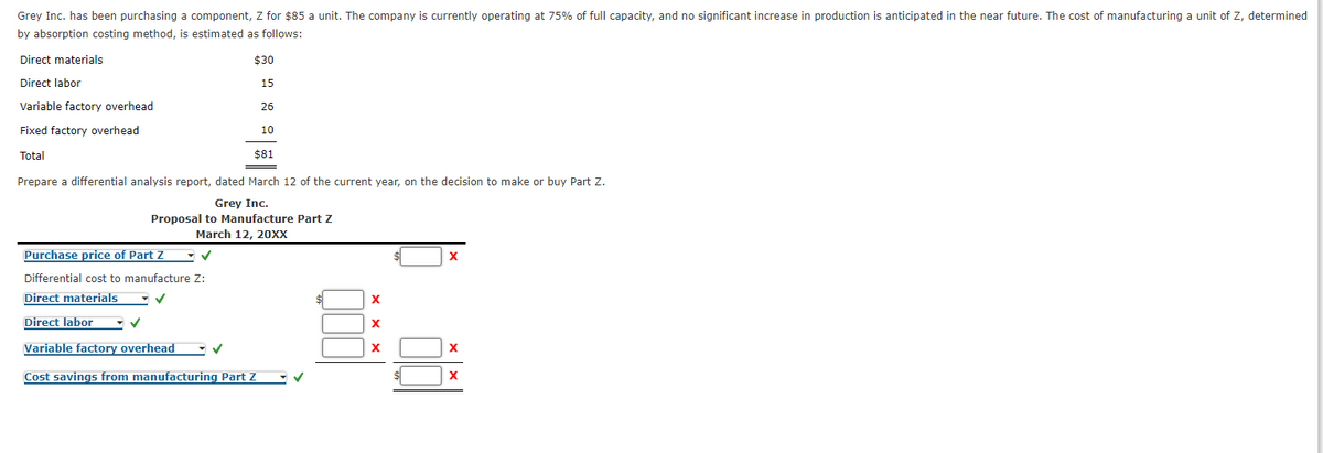 Grey Inc. has been purchasing a component, Z for $85 a unit. The company is currently operating at 75% of full capacity, and no significant increase in production is anticipated in the near future. The cost of manufacturing a unit of Z, determined
by absorption costing method, is estimated as follows:
Direct materials
$30
Direct labor
15
Variable factory overhead
26
Fixed factory overhead
10
Total
$81
Prepare a differential analysis report, dated March 12 of the current year, on the decision to make or buy Part Z.
Grey Inc.
Proposal to Manufacture Part Z
March 12, 20XX
Purchase price of Part Z
Differential cost to manufacture Z:
Direct materials
X
Direct labor
X
Variable factory overhead
X
Cost savings from manufacturing Part Z
