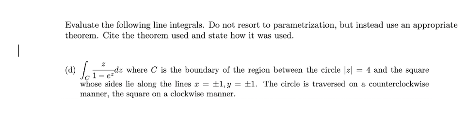 Evaluate the following line integrals. Do not resort to parametrization, but instead use an appropriate
theorem. Cite the theorem used and state how it was used.
(d) dz where C is the boundary of the region between the circle |z| = 4 and the square
1-
whose sides lie along the lines x = ±1,y = ±1. The circle is traversed on a counterclockwise
manner, the square on a clockwise manner.
