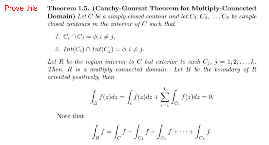 Prove this
Theorem 1.5. (Cauchy-Goursat Theorem for Multiply-Connected
Domain) Let C be a simply closed contour and let C1, C2, ... , Ck be simple
closed contours in the interior of C such that
1. C¡NC; = ¢, i # j;
2. Int(C:) N Int(C;) = 0, i + j.
Let R be the region interior to C but exterior to each C;, j = 1,2, .. , k.
Then, R is a multiply connected domain. Let B be the boundary of R
oriented positively, then
k
f(-)dz = | f(2)dz +E f(2)dz = 0.
i=1
Note that
+
f.
