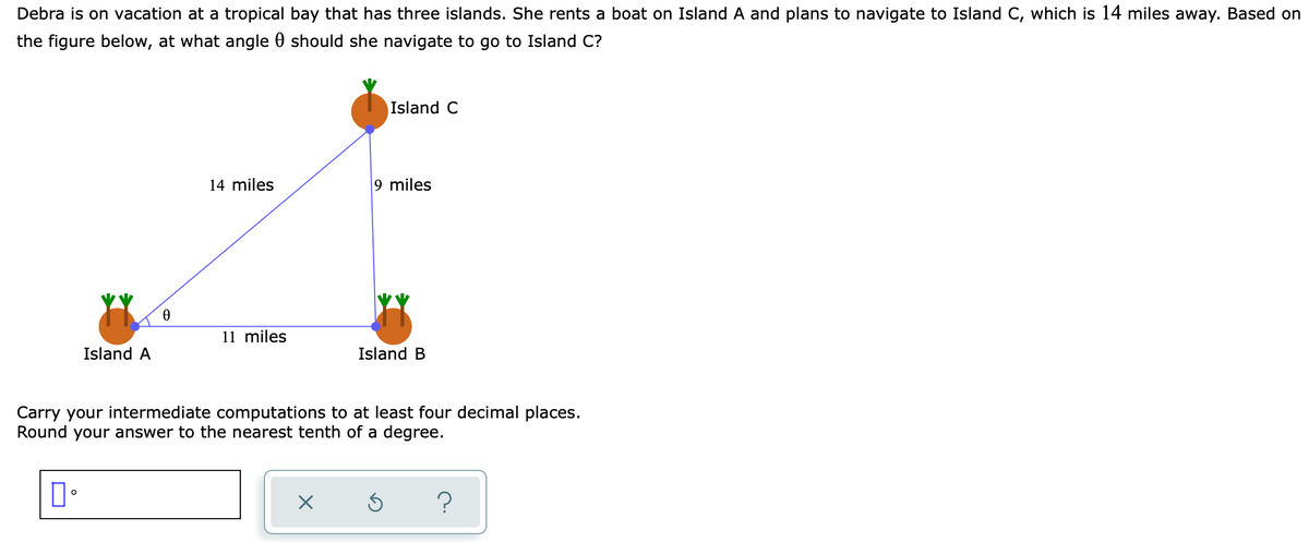 Debra is on vacation at a tropical bay that has three islands. She rents a boat on Island A and plans to navigate to Island C, which is 14 miles away. Based on
the figure below, at what angle 0 should she navigate to go to Island C?
Island C
14 miles
9 miles
11 miles
Island A
Island B
Carry your intermediate computations to at least four decimal places.
Round your answer to the nearest tenth of a degree.
