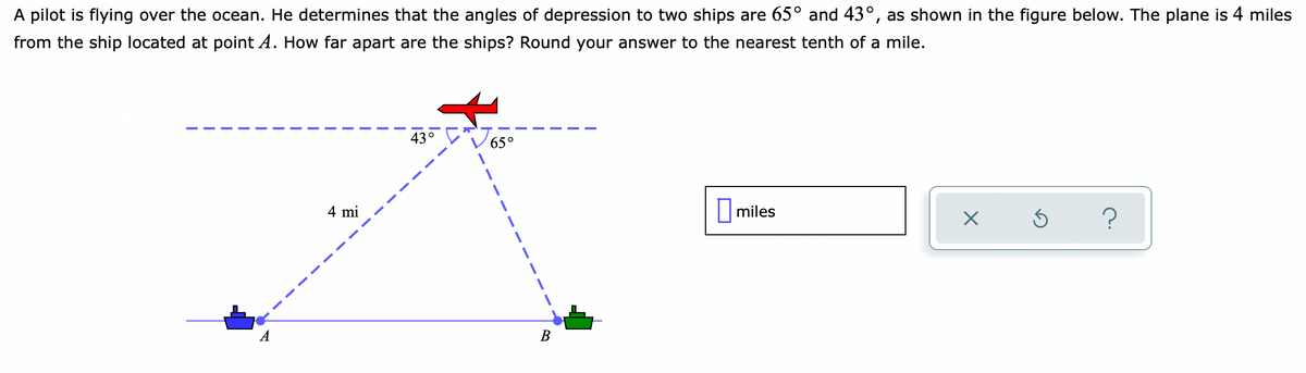 A pilot is flying over the ocean. He determines that the angles of depression to two ships are 65° and 43°, as shown in the figure below. The plane is 4 miles
from the ship located at point A. How far apart are the ships? Round your answer to the nearest tenth of a mile.
43°
65°
4 mi
miles
A
В
