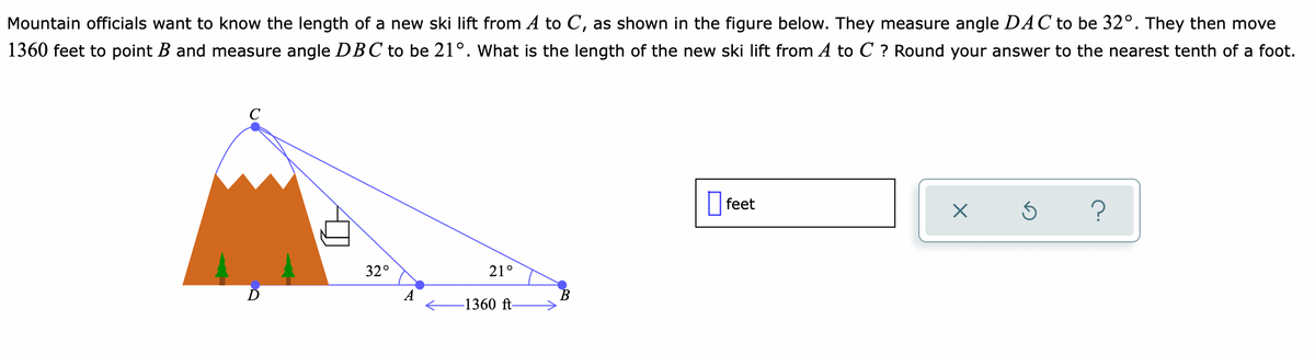 Mountain officials want to know the length of a new ski lift from A to C, as shown in the figure below. They measure angle DAC to be 32°. They then move
1360 feet to point B and measure angle DBC to be 21°. What is the length of the new ski lift from A to C ? Round your answer to the nearest tenth of a foot.
|feet
O feet
?
32°
21°
В
-1360 ft
