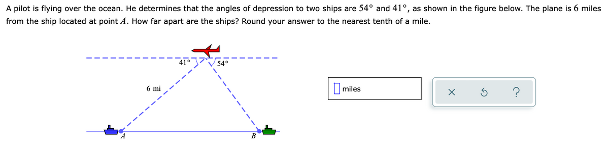 A pilot is flying over the ocean. He determines that the angles of depression to two ships are 54° and 41°, as shown in the figure below. The plane is 6 miles
from the ship located at point A. How far apart are the ships? Round your answer to the nearest tenth of a mile.
41°
54°
6 mi
|miles
В
