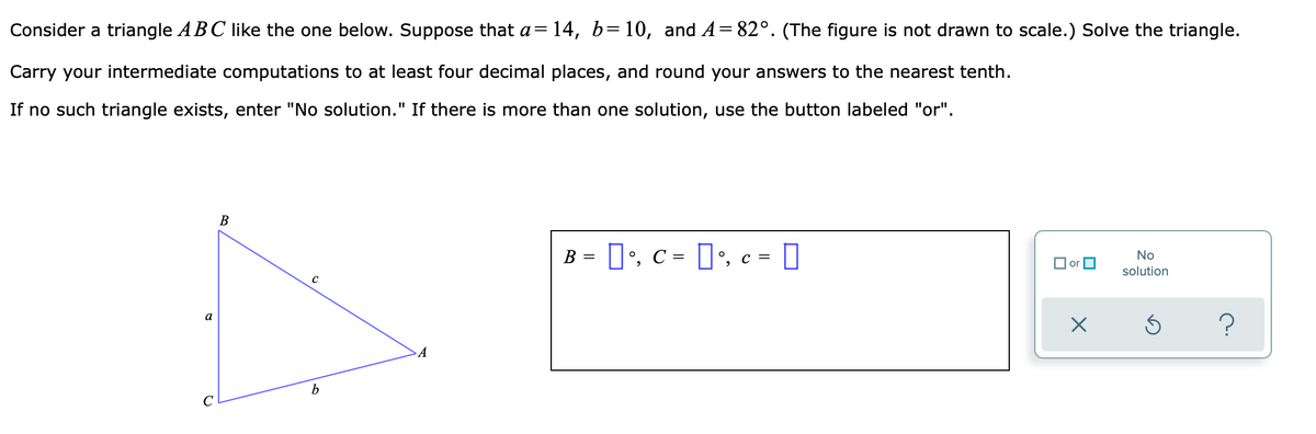 Consider a triangle ABC like the one below. Suppose that a=
= 14, b=10, and A= 82°. (The figure is not drawn to scale.) Solve the triangle.
Carry your intermediate computations to at least four decimal places, and round your answers to the nearest tenth.
If no such triangle exists, enter "No solution." If there is more than one solution, use the button labeled "or".
B = ]', c = ]', c = []
No
O or O
solution
a
A
