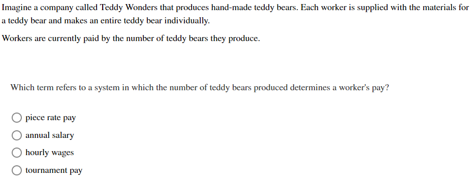 Imagine a company called Teddy Wonders that produces hand-made teddy bears. Each worker is supplied with the materials for
a teddy bear and makes an entire teddy bear individually.
Workers are currently paid by the number of teddy bears they produce.
Which term refers to a system in which the number of teddy bears produced determines a worker's pay?
piece rate pay
annual salary
hourly wages
tournament pay