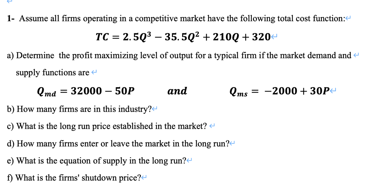 1- Assume all firms operating in a competitive market have the following total cost function:<
TC = 2.5Q³ - 35.5Q² +210Q + 320<
a) Determine the profit maximizing level of output for a typical firm if the market demand and
supply functions are
Qmd = 32000 - 50P
b) How many firms are in this industry?<
c) What is the long run price established in the market?
d) How many firms enter or leave the market in the long run?
e) What is the equation of supply in the long run?<
f) What is the firms' shutdown price?<
and
Qms=-2000 + 30P