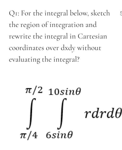 Q1: For the integral below, sketch
the region of integration and
rewrite the integral in Cartesian
5
coordinates over dxdy without
evaluating the integral?
TT/2 10sin0
rdrd0
TT/4 6sin0
