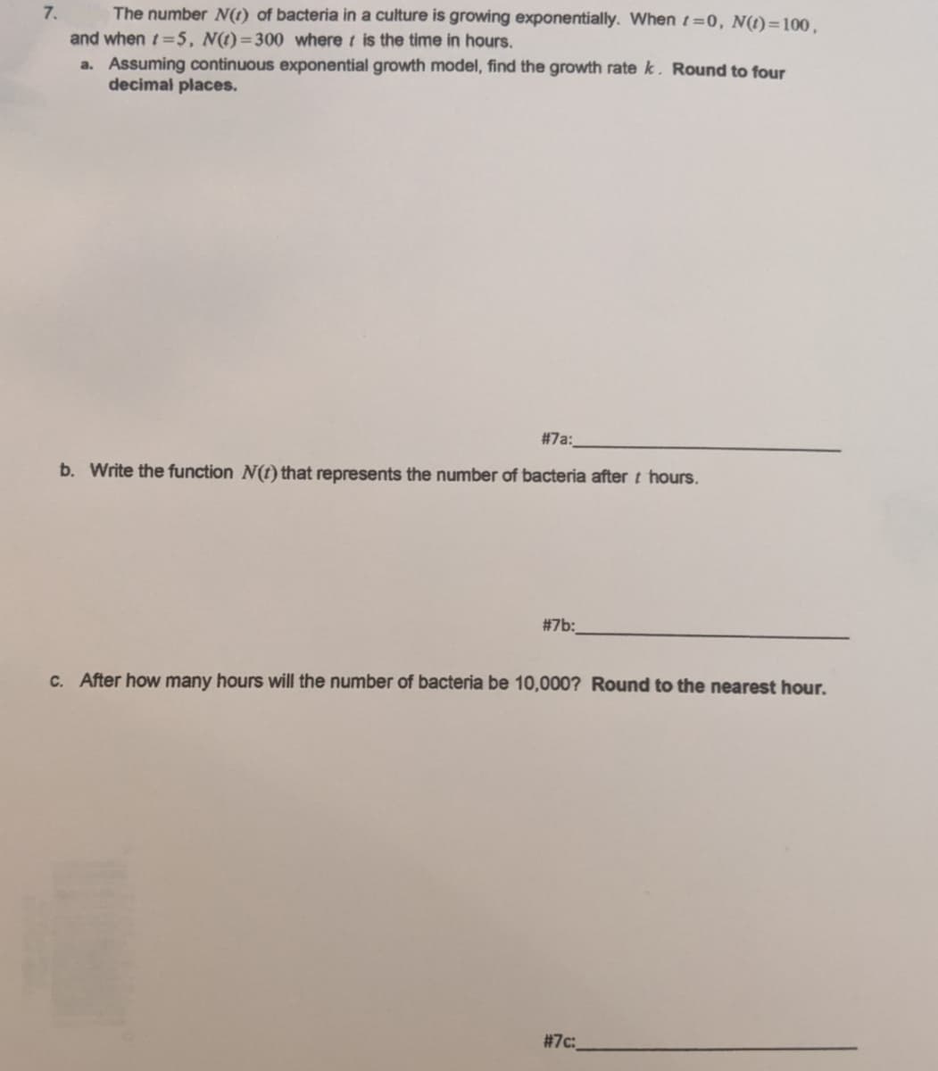 The number N(t) of bacteria in a culture is growing exponentially. When t=0, N(t)=100,
and when t=5, N(t)=300 where t is the time in hours.
a. Assuming continuous exponential growth model, find the growth rate k. Round to four
decimal places.
7.
#7a:
b. Write the function N(t) that represents the number of bacteria after t hours.
#7b:
C. After how many hours will the number of bacteria be 10,000? Round to the nearest hour.
# 7c:
