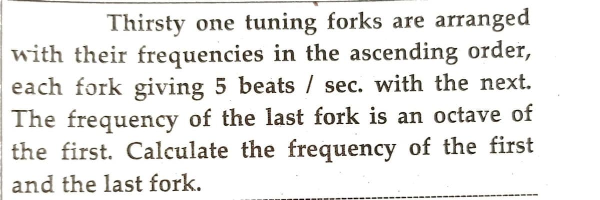 Thirsty one tuning forks are arranged
with their frequencies in the ascending order,
each fork giving 5 beats / sec. with the next.
The frequency of the last fork is an octave of
the first. Calculate the frequency of the first
and the last fork.