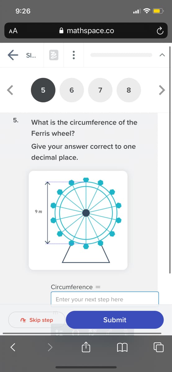 9:26
AA
mathspace.co
SI..
7
8
5.
What is the circumference of the
Ferris wheel?
Give your answer correct to one
decimal place.
9 m
Circumference =
Enter your next step here
A Skip step
Submit
