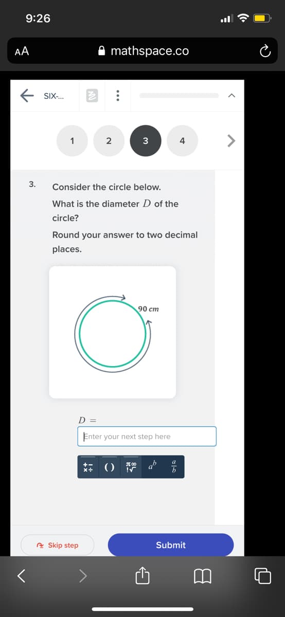 9:26
AA
mathspace.co
E SIX.
1
2
3
3.
Consider the circle below.
What is the diameter D of the
circle?
Round your answer to two decimal
places.
90 cm
D =
Enter your next step here
a
x+
b
e Skip step
Submit

