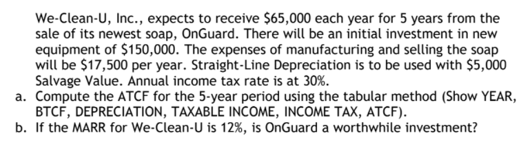 We-Clean-U, Inc., expects to receive $65,000 each year for 5 years from the
sale of its newest soap, OnGuard. There will be an initial investment in new
equipment of $150,000. The expenses of manufacturing and selling the soap
will be $17,500 per year. Straight-Line Depreciation is to be used with $5,000
Salvage Value. Annual income tax rate is at 30%.
a. Compute the ATCF for the 5-year period using the tabular method (Show YEAR,
BTCF, DEPRECIATION, TAXABLE INCOME, INCOME TAX, ATCF).
b. If the MARR for We-Clean-U is 12%, is OnGuard a worthwhile investment?
