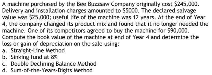 A machine purchased by the Bee Buzzsaw Company originally cost $245,000.
Delivery and installation charges amounted to $5000. The declared salvage
value was $25,000; useful life of the machine was 12 years. At the end of Year
4, the company changed its product mix and found that it no longer needed the
machine. One of its competitors agreed to buy the machine for $90,000.
Compute the book value of the machine at end of Year 4 and determine the
loss or gain of depreciation on the sale using:
a. Straight-Line Method
b. Sinking fund at 8%
c. Double Declining Balance Method
d. Sum-of-the-Years-Digits Method
